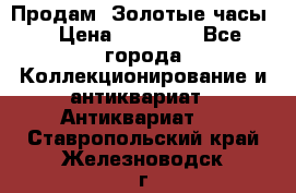 Продам “Золотые часы“ › Цена ­ 60 000 - Все города Коллекционирование и антиквариат » Антиквариат   . Ставропольский край,Железноводск г.